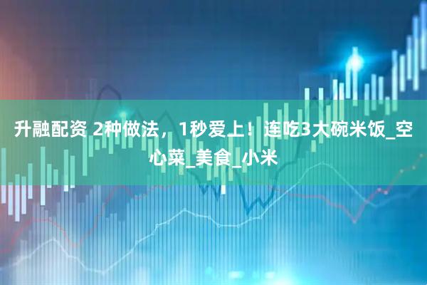 升融配资 2种做法，1秒爱上！连吃3大碗米饭_空心菜_美食_小米