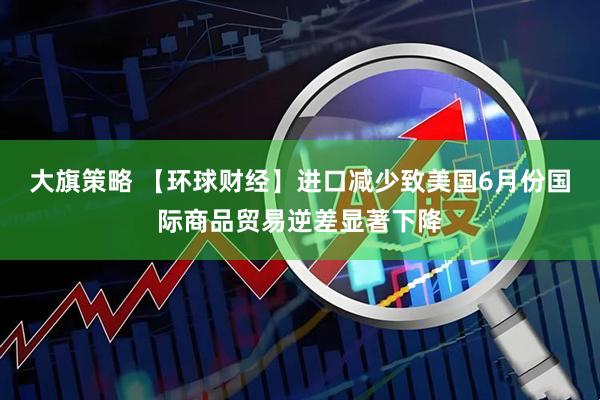 大旗策略 【环球财经】进口减少致美国6月份国际商品贸易逆差显著下降