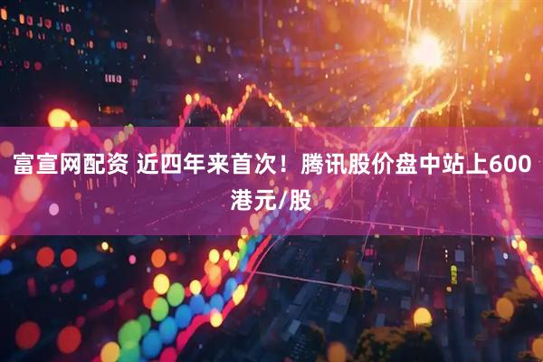 富宣网配资 近四年来首次！腾讯股价盘中站上600港元/股