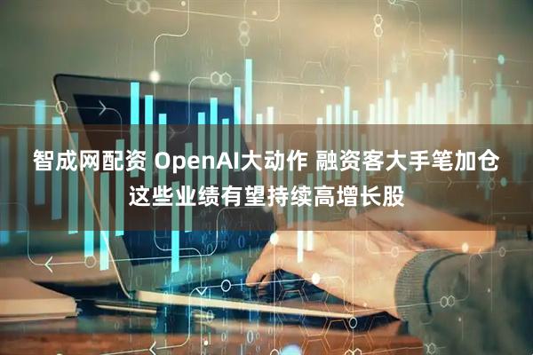 智成网配资 OpenAI大动作 融资客大手笔加仓这些业绩有望持续高增长股