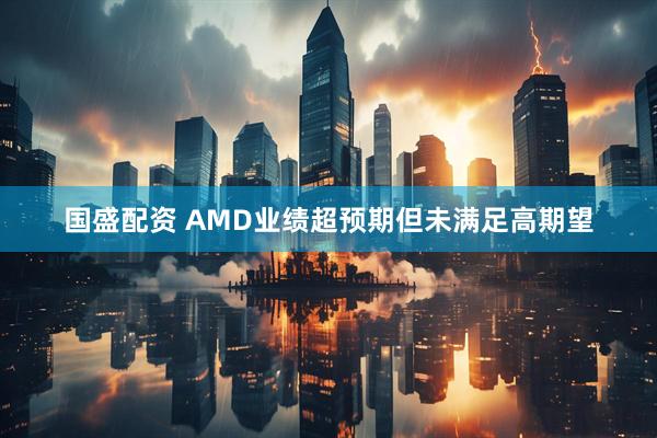 国盛配资 AMD业绩超预期但未满足高期望