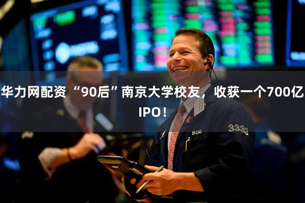 华力网配资 “90后”南京大学校友，收获一个700亿IPO！