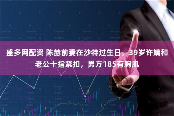 盛多网配资 陈赫前妻在沙特过生日，39岁许婧和老公十指紧扣，男方185有胸肌