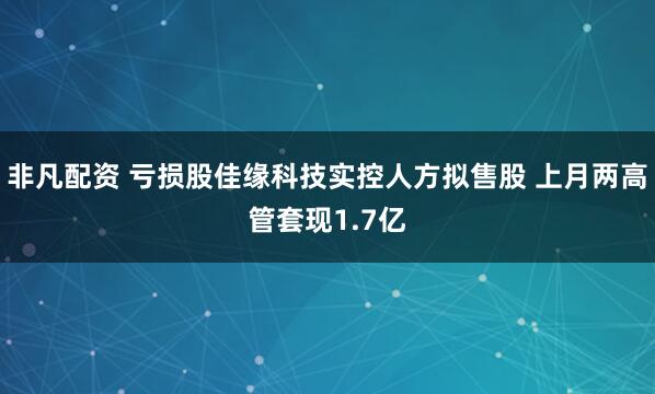 非凡配资 亏损股佳缘科技实控人方拟售股 上月两高管套现1.7亿