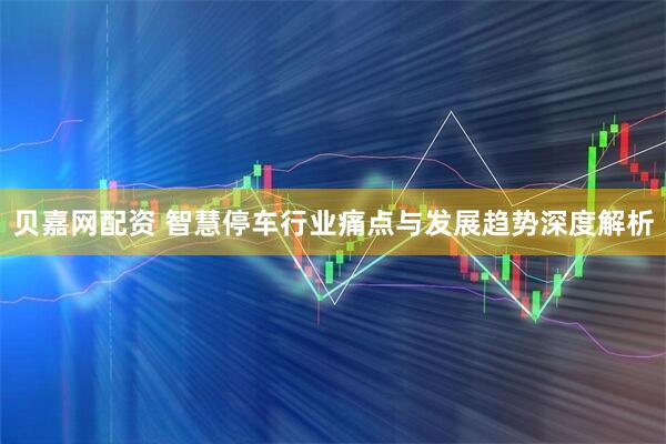 贝嘉网配资 智慧停车行业痛点与发展趋势深度解析