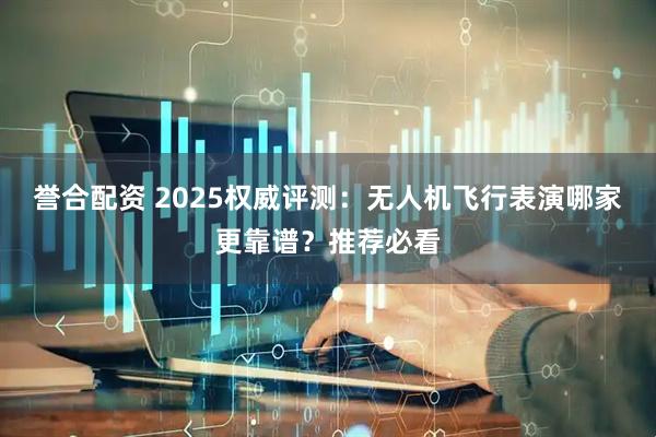 誉合配资 2025权威评测：无人机飞行表演哪家更靠谱？推荐必看